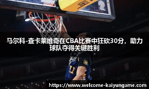马尔科-查卡莱维奇在CBA比赛中狂砍30分，助力球队夺得关键胜利