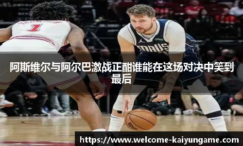 阿斯维尔与阿尔巴激战正酣谁能在这场对决中笑到最后