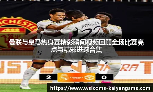 曼联与皇马热身赛精彩瞬间视频回顾全场比赛亮点与精彩进球合集